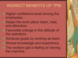 INDIRECT BENEFITS OF TPM
Higher confidence level among the
employees.
Keeps the work place clean, neat,
and attractive.
Favorable change in the attitude of
the operators.
Achieves goals by working as team.
Shares knowledge and experience.
The workers get a feeling of owning
the machine.
 