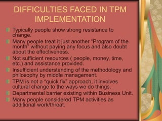 DIFFICULTIES FACED IN TPM
IMPLEMENTATION
Typically people show strong resistance to
change.
Many people treat it just another “Program of the
month” without paying any focus and also doubt
about the effectiveness.
Not sufficient resources ( people, money, time,
etc.) and assistance provided.
Insufficient understanding of the methodology and
philosophy by middle management.
TPM is not a “quick fix” approach, it involves
cultural change to the ways we do things.
Departmental barrier existing within Business Unit.
Many people considered TPM activities as
additional work/threat.
 
