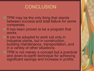CONCLUSION
TPM may be the only thing that stands
between success and total failure for some
companies.
It has been proven to be a program that
works.
It can be adopted to work not only in
industrial plants, but in construction,
building maintenance, transportation, and
in a variety of other situations.
TPM is not merely a concept but a practical
and down-to-earth technique for achieving
significant savings and increase in profits.
 