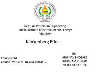 BY:-
ABHINAV BHOSALE
SHUBHAM KUMAR
NAKUL SANADHYA
Klinkenberg Effect
Dept. of Petroleum Engineering,
Indian Institute of Petroleum and Energy,
Vizag(AP)
Course-TPM
Course Instructor- Dr. Sivasankar P.
 