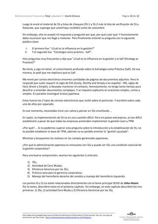 Mantenimiento Preventivo Total, volumen V - Koichi Kimura Página 10 de 32
Este trabajo está protegido bajo licencia Atribución-NoComercial-SinDerivadas 4.0 Internacional. Para ver una copia de
esta licencia, por favor visite: https://creativecommons.org/licenses/by-nc-nd/4.0/deed.es
Luego le envié el material de 5S y listas de chequeo (5S-1 y 5S-2 más la lista de verificación de 5S y
Katazuke, que supongo que usted haya recibido) como de costumbre.
Sin embargo, ella no aceptó mi respuesta y preguntó por qué, por qué y por qué. Y honestamente
debo reconocer que me llegó a molestar. Pero finalmente entendí su pregunta con la siguiente
palabra clave:
I. El primero fue: "¿Cuál es la influencia en la gestión?"
II. Y el segundo fue: "Estrategia como práctica - SaP".
Hizo preguntas muy frecuentes y dijo que "¿Cuál es la influencia en la gestión y la SaP (Strategy as
Practice)?"
No tenía, y sigo sin tener, el conocimiento profundo sobre la Estrategia como Práctica (SaP). De esa
manera, le pedí que me explicara qué es SaP.
Me envió por correo electrónico enormes cantidades de páginas de documentos adjuntos. Pero le
respondí que suelo requerir la regla de ESS (Easily, Shortly and Simply o en español: FBS, siglas de
Fácil, Breve y Simple), si deseaba mantener el contacto. Honestamente, no tengo tanto tiempo para
descifrar y entender documentos complejos. Y se requiere explicarlo en oraciones simples, cortas y
simples. En paralelo investigué la tesis japonesa.
Estos fueron los 2 tipos de correos electrónicos que recibí sobre el particular. Y escribiré sobre cada
uno de ellos por separado.
En ese momento, necesitaba mirar con calma y pensar en 5Ss enseñando ...
En Japón, la implementación de 5S no es una cuestión difícil. Pero en países extranjeros, es tan difícil
estabilizarlo a pesar de que todas las empresas pretenden implementar la gestión Lean y TPM.
¿Por qué? ... Si no podemos superar esta pregunta sobre la introducción y la estabilización de 5S, no
es posible establecer la base de TPM, además no es posible orientar la "gestión ajustada".
Miremos y busquemos los motivos en los campos gerenciales japoneses.
¿Por qué la administración japonesa es entusiasta con 5Ss y puede ser 5Ss una condición esencial de
la gestión corporativa?
Para una buena comprensión, veamos los siguientes 5 artículos.
1) 3Ss;
2) Actividad de Cero Mudas;
3) Eficiencia Gerencia por las 3Ss;
4) Práctica sana para la gerencia corporativa;
5) Manejo del hemisferio derecho del cerebro y manejo del hemisferio izquierdo.
Los puntos 4) y 5) no están relacionados directamente con el tema principal SEISO de Jishu-Hozen.
Por lo tanto, describiré estos en el próximo capítulo. Sin embargo, en este capítulo describiré los tres
primeros: 1) 3Ss, 2) actividad Cero Muda y 3) Eficiencia Gerencial por las 3Ss.
 