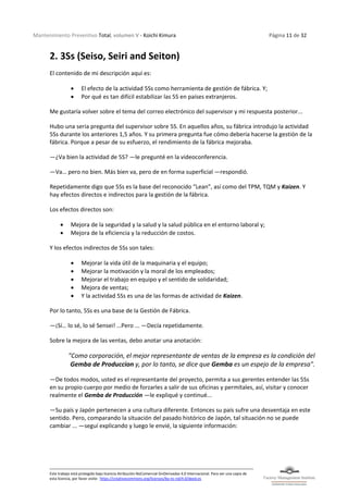 Mantenimiento Preventivo Total, volumen V - Koichi Kimura Página 11 de 32
Este trabajo está protegido bajo licencia Atribución-NoComercial-SinDerivadas 4.0 Internacional. Para ver una copia de
esta licencia, por favor visite: https://creativecommons.org/licenses/by-nc-nd/4.0/deed.es
2. 3Ss (Seiso, Seiri and Seiton)
El contenido de mi descripción aquí es:
• El efecto de la actividad 5Ss como herramienta de gestión de fábrica. Y;
• Por qué es tan difícil estabilizar las 5S en países extranjeros.
Me gustaría volver sobre el tema del correo electrónico del supervisor y mi respuesta posterior...
Hubo una seria pregunta del supervisor sobre 5S. En aquellos años, su fábrica introdujo la actividad
5Ss durante los anteriores 1,5 años. Y su primera pregunta fue cómo debería hacerse la gestión de la
fábrica. Porque a pesar de su esfuerzo, el rendimiento de la fábrica mejoraba.
—¿Va bien la actividad de 5S? —le pregunté en la videoconferencia.
—Va… pero no bien. Más bien va, pero de en forma superficial —respondió.
Repetidamente digo que 5Ss es la base del reconocido “Lean”, así como del TPM, TQM y Kaizen. Y
hay efectos directos e indirectos para la gestión de la fábrica.
Los efectos directos son:
• Mejora de la seguridad y la salud y la salud pública en el entorno laboral y;
• Mejora de la eficiencia y la reducción de costos.
Y los efectos indirectos de 5Ss son tales:
• Mejorar la vida útil de la maquinaria y el equipo;
• Mejorar la motivación y la moral de los empleados;
• Mejorar el trabajo en equipo y el sentido de solidaridad;
• Mejora de ventas;
• Y la actividad 5Ss es una de las formas de actividad de Kaizen.
Por lo tanto, 5Ss es una base de la Gestión de Fábrica.
—¡Sí… lo sé, lo sé Sensei! …Pero ... —Decía repetidamente.
Sobre la mejora de las ventas, debo anotar una anotación:
"Como corporación, el mejor representante de ventas de la empresa es la condición del
Gemba de Produccion y, por lo tanto, se dice que Gemba es un espejo de la empresa".
—De todos modos, usted es el representante del proyecto, permita a sus gerentes entender las 5Ss
en su propio cuerpo por medio de forzarles a salir de sus oficinas y permítales, así, visitar y conocer
realmente el Gemba de Producción —le expliqué y continué...
—Su país y Japón pertenecen a una cultura diferente. Entonces su país sufre una desventaja en este
sentido. Pero, comparando la situación del pasado histórico de Japón, tal situación no se puede
cambiar ... —seguí explicando y luego le envié, la siguiente información:
 