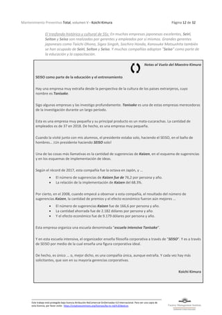 Mantenimiento Preventivo Total, volumen V - Koichi Kimura Página 12 de 32
Este trabajo está protegido bajo licencia Atribución-NoComercial-SinDerivadas 4.0 Internacional. Para ver una copia de
esta licencia, por favor visite: https://creativecommons.org/licenses/by-nc-nd/4.0/deed.es
El trasfondo histórico y cultural de 5Ss: En muchas empresas japonesas excelentes, Seiri,
Seiton y Seiso son realizadas por gerentes y empleados por sí mismos. Grandes gerentes
japoneses como Taiichi Ohono, Sigeo Singoh, Soichiro Honda, Konosuke Matsushita también
se han ocupado de Seiri, Seiton y Seiso. Y muchas compañías adoptan "Seiso" como parte de
la educación y la capacitación.
Notas al Vuelo del Maestro Kimura
SEISO como parte de la educación y el entrenamiento
Hay una empresa muy extraña desde la perspectiva de la cultura de los países extranjeros, cuyo
nombre es Tanisake.
Sigo algunas empresas y las investigo profundamente. Tanisake es una de estas empresas merecedoras
de la investigación durante un largo período.
Esta es una empresa muy pequeña y su principal producto es un mata-cucarachas. La cantidad de
empleados es de 37 en 2018. De hecho, es una empresa muy pequeña.
Cuando la visité junto con mis alumnos, el presidente estaba solo, haciendo el SEISO, en el baño de
hombres… ¡Un presidente haciendo SEISO solo!
Una de las cosas más llamativas es la cantidad de sugerencias de Kaizen, en el esquema de sugerencias
y en los esquemas de implementación de ideas.
Según el récord de 2017, esta compañía fue la octava en Japón, y ...
• El número de sugerencias de Kaizen fue de 76,2 por persona y año.
• La relación de la implementación de Kaizen del 68.3%.
Por cierto, en el 2008, cuando empecé a observar a esta compañía, el resultado del número de
sugerencias Kaizen, la cantidad de premios y el efecto económico fueron aún mejores ...
• El número de sugerencias Kaizen fue de 166,6 por persona y año.
• La cantidad ahorrada fue de 2.182 dólares por persona y año.
• Y el efecto económico fue de 9.179 dólares por persona y año.
Esta empresa organiza una escuela denominada "escuela intensiva Tanisake".
Y en esta escuela intensiva, el organizador enseña filosofía corporativa a través de "SEISO". Y es a través
de SEISO por medio de la cual enseña una figura corporativa ideal.
De hecho, es único ... o, mejor dicho, es una compañía única, aunque extraña. Y cada vez hay más
solicitantes, que son en su mayoría gerencias corporativas.
Koichi Kimura
 