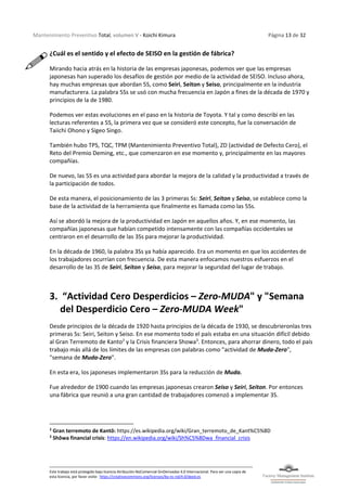 Mantenimiento Preventivo Total, volumen V - Koichi Kimura Página 13 de 32
Este trabajo está protegido bajo licencia Atribución-NoComercial-SinDerivadas 4.0 Internacional. Para ver una copia de
esta licencia, por favor visite: https://creativecommons.org/licenses/by-nc-nd/4.0/deed.es
¿Cuál es el sentido y el efecto de SEISO en la gestión de fábrica?
Mirando hacia atrás en la historia de las empresas japonesas, podemos ver que las empresas
japonesas han superado los desafíos de gestión por medio de la actividad de SEISO. Incluso ahora,
hay muchas empresas que abordan 5S, como Seiri, Seiton y Seiso, principalmente en la industria
manufacturera. La palabra 5Ss se usó con mucha frecuencia en Japón a fines de la década de 1970 y
principios de la de 1980.
Podemos ver estas evoluciones en el paso en la historia de Toyota. Y tal y como describí en las
lecturas referentes a 5S, la primera vez que se consideró este concepto, fue la conversación de
Taiichi Ohono y Sigeo Singo.
También hubo TPS, TQC, TPM (Mantenimiento Preventivo Total), ZD (actividad de Defecto Cero), el
Reto del Premio Deming, etc., que comenzaron en ese momento y, principalmente en las mayores
compañías.
De nuevo, las 5S es una actividad para abordar la mejora de la calidad y la productividad a través de
la participación de todos.
De esta manera, el posicionamiento de las 3 primeras Ss: Seiri, Seiton y Seiso, se establece como la
base de la actividad de la herramienta que finalmente es llamada como las 5Ss.
Así se abordó la mejora de la productividad en Japón en aquellos años. Y, en ese momento, las
compañías japonesas que habían competido intensamente con las compañías occidentales se
centraron en el desarrollo de las 3Ss para mejorar la productividad.
En la década de 1960, la palabra 3Ss ya había aparecido. Era un momento en que los accidentes de
los trabajadores ocurrían con frecuencia. De esta manera enfocamos nuestros esfuerzos en el
desarrollo de las 3S de Seiri, Seiton y Seiso, para mejorar la seguridad del lugar de trabajo.
3. “Actividad Cero Desperdicios – Zero-MUDA" y "Semana
del Desperdicio Cero – Zero-MUDA Week"
Desde principios de la década de 1920 hasta principios de la década de 1930, se descubrieronlas tres
primeras Ss: Seiri, Seiton y Seiso. En ese momento todo el país estaba en una situación difícil debido
al Gran Terremoto de Kanto2
y la Crisis financiera Showa3
. Entonces, para ahorrar dinero, todo el país
trabajo más allá de los límites de las empresas con palabras como "actividad de Muda-Zero",
"semana de Muda-Zero".
En esta era, los japoneses implementaron 3Ss para la reducción de Muda.
Fue alrededor de 1900 cuando las empresas japonesas crearon Seiso y Seiri, Seiton. Por entonces
una fábrica que reunió a una gran cantidad de trabajadores comenzó a implementar 3S.
2
Gran terremoto de Kantō: https://es.wikipedia.org/wiki/Gran_terremoto_de_Kant%C5%8D
3
Shōwa financial crisis: https://en.wikipedia.org/wiki/Sh%C5%8Dwa_financial_crisis
 