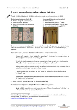 Mantenimiento Preventivo Total, volumen V - Koichi Kimura Página 15 de 32
Este trabajo está protegido bajo licencia Atribución-NoComercial-SinDerivadas 4.0 Internacional. Para ver una copia de
esta licencia, por favor visite: https://creativecommons.org/licenses/by-nc-nd/4.0/deed.es
El caso de una escuela elemental para niños de 6 a 8 años.
Área de SEISO (aula) y área de SEISO (Corredor), Nombre de los niños de la tarea de SEISO
Contenido del trabajo en el aula ↓:
1) Barrer, recoger la basura y fregar
2) Limpiar y fregar la pizarra;
3) Colocación, limpieza del escritorio y
SEITON.
Contenido del trabajo en el corredor ↓
(pasillo e inodoro):
1) Barrer, recoger la basura y fregar;
2) Azulejos limpiando y derramando agua.
3) Herramientas de limpieza y SEITON
En Japón y en nuestras escuelas, tradicionalmente se lleva a cabo la limpieza por los mismos niños y
estudiantes. Esta tradición se remonta a Terakoya4
en el período Edo, a la educación del templo
medieval.
Y el maestro de escuela enseña SEISO a los niños como se explica a continuación.
El papel de la tela sobre el piso es transferir la suciedad a sí mismo. Si no entiende esto, no lo
"limpiará", sino simplemente deslizará el paño.
Un paño de piso limpia a otros elementos al ensuciarse. Eso es un paño para limpiar el piso.
Niños… Si entienden esto correctamente, cambiará la forma de limpiarlo.
Doblas el paño de limpieza en un tamaño apropiado y presionando con el peso para deslizarlo
cuidadosamente y limpiar al encontrar la parte sucia.
Y cuando abre el paño de limpieza del piso, puede ver claramente que la suciedad se ha
movido a la tela.
Puedes hacer que los demás brillen presentándote una sensación duradera. Este es el espíritu
de 'limpiar con el paño del piso'.
Lo siento como una enseñanza de Zen, sin embargo, es algo real.
Pautas de educación (revisión 2017) del Ministerio de Educación japonés:
"Souji = SEISO" se posiciona como una actividad para el desarrollo profesional individual y la
autorrealización entre las "actividades del aula".
4
Terakoya: En la parte superior de la era Edo, un maestro en un templo es una institución académica que
enseñaba a leer, escribir, calcular, etc. a los niños de la gente del pueblo.
https://en.wikipedia.org/wiki/Terakoya
 