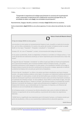 Mantenimiento Preventivo Total, volumen V - Koichi Kimura Página 16 de 32
Este trabajo está protegido bajo licencia Atribución-NoComercial-SinDerivadas 4.0 Internacional. Para ver una copia de
esta licencia, por favor visite: https://creativecommons.org/licenses/by-nc-nd/4.0/deed.es
Y dice…
"Comprender la importancia de trabajar para fomentar la conciencia de la participación
social, comprender la importancia de la colaboración consciente del papel del yo, las
actividades de deber como Souji y las actividades de participación".
Recientemente, Singapur decidió y comenzó a introducir Souji (SEISO) entre los escolares.
Como comprenderá, Souji (SEISO) es una cultura japonesa. En esta cultura tan profunda, han nacido
5Ss.
Notas al Vuelo del Maestro Kimura
El tipo de trabajo SEISO en otros países:
Las escuelas en otros países no necesariamente limpian el aula, el pasillo y el patio de la escuela,
etc., por los niños y estudiantes. En cuanto a los países del mundo, la limpieza escolar se puede
dividir en tres tipos: "limpiador", "limpiador / estudiante" y "estudiante".
Europa y EE. UU. son el "limpiador", es decir, la tercerización del trabajo de limpieza.
En los países occidentales, desde la antigüedad, la limpieza se considera un trabajo esclavo, y "una
visión de barrido tan tradicional constituye un factor importante para la formación de un tipo más
limpio".
El segundo tipo de “limpiador / estudiante" se refiere al país que debe ser hecho principalmente
por el personal de limpieza, pero el alumno también realiza la limpieza escolar, y los países
socialistas pertenecen a esta categoría. En estos países, a los estudiantes también se les exige la
limpieza desde el punto de vista de la combinación de educación y trabajo, siguiendo la tradición
occidental de limpieza de la escuela por parte de los limpiadores.
El tercer tipo de “estudiante" se refiere a los países que tienen estudiantes que hacen limpieza
escolar, y los países budistas asiáticos como Japón o los países con tradiciones budistas pertenecen
a esta categoría. En estos países, la visión de barrido budista que considera la limpieza como un
medio de iluminación espiritual y entrenamiento humano como una forma importante constituye
el trasfondo de la limpieza escolar. En otras palabras, hacer SEISO no solo limpia el lugar, sino que
también tiene algo que lleva a "limpiar el corazón" que elimina el polvo y la suciedad del corazón.
Además, la sensación de limpieza en Japón está profundamente arraigada en la sensación de
limpieza del sintoísmo, que es detestable por las impurezas y la impureza, y la influencia del
sintoísmo se ve en el trasfondo de la limpieza escolar.
En la limpieza escolar, se reconocen los efectos educativos tales como el cultivo de hábitos de
limpieza, la capacitación de las mentes públicas, la promoción de la salud y las experiencias
laborales.
Y SEISO tiene un significado muy importante para la formación humana, y la limpieza escolar por
parte de estudiantes y niños es una característica tradicional de la educación japonesa.
Koichi Kimura
 