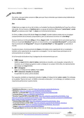 Mantenimiento Preventivo Total, volumen V - Koichi Kimura Página 17 de 32
Este trabajo está protegido bajo licencia Atribución-NoComercial-SinDerivadas 4.0 Internacional. Para ver una copia de
esta licencia, por favor visite: https://creativecommons.org/licenses/by-nc-nd/4.0/deed.es
Zen y SEISO
Por cierto, creo que todos conocen el Zen, pero por favor entiendan que todavía estoy hablando de
SEISO en Jishu-Hozen.
Zen
El Zen tiene su origen en el sur de la India y su fundador fue Daruma (Bodhidharma5
) que fue a China
más tarde. De esa manera, el budismo zen es un grupo de budismo Mahayana6
(secta Saoto7
y secta
Rinzai8
) y se abrevia como "zen". Y, Zazen es el entrenamiento básico.
En China, el Zen se desarrolló desde Tang hasta Song9
, el poder todavía estaba vivo en el antiguo
comportamiento de la dinastía conquistadora, pero se desvaneció al entrar en la Era Ming10
.
Aunque declina en la Dinastía Ming en China, Dogen (1200 - 53. Fundador de la secta Soto) que fue a
China en el período Kamakura11
generó un renacimiento, y en el período Muromachi12
, se desarrolló
bajo la protección del Shogunato13
. Después del período Meiji14
, el "Zen japonés" se extendió al
mundo.
Cuando era joven, el entrenamiento de Zazen se brindaba como capacitación de un empleado y
también como capacitación de un gerente o encargado. Y se me requirió que participara en el
entrenamiento en un templo.
En la formación de budismo hay 3 categorías de entrenamiento que son:
1. 作務 (Samu)
SAMU es Souji (SEISO) y Seiri & Seiton, deshierbe en el jardín, y en el pasado, rompa leña. En
resumen, es un trabajo que genera sudor y trabaja en su cuerpo. Entre ellos, los representantes
del trabajo son Souji (SEISO).
2. 勤行 (Gongyou)
Este es un trabajo de leer sutras y hacer zazen.
3. 学門 (Gakumon: Estudios en escuela)
Es aprender los sutras y otros estudios
Por supuesto, también es importante estudiar el sutra, el trabajo de leer sutra o zazen. Sin embargo,
en la palabra "Qué es tal cosa", el SAMU a menudo se descuida. Y, sin embargo, en realidad, es muy
importante perfeccionar nuestra mente.
5
Bodhidharma (Daruma en Japonés): https://es.wikipedia.org/wiki/Bodhidharma
6
Mahāyāna: https://es.wikipedia.org/wiki/Mah%C4%81y%C4%81na
7
Sōtō Zen o La Escuela Sōtō: https://es.wikipedia.org/wiki/S%C5%8Dt%C5%8D
8
La Escuela Rinzai: https://es.wikipedia.org/wiki/Rinzai
9
Dinastías Tang (618-907) y Song (960-1279): https://es.wikipedia.org/wiki/Dinast%C3%ADa_Tang
https://es.wikipedia.org/wiki/Dinast%C3%ADa_Song https://www.youtube.com/watch?v=FZGXXbh3jzU
https://www.youtube.com/watch?v=yguW_CsC4Qo
10
Dinastía Ming (1368-1644): https://es.wikipedia.org/wiki/Dinast%C3%ADa_Ming
11
El período Kamakura (1192–1333): https://es.wikipedia.org/wiki/Per%C3%ADodo_Kamakura
12
Período Muromachi: https://es.wikipedia.org/wiki/Per%C3%ADodo_Muromachi
13
Shōgun: https://es.wikipedia.org/wiki/Sh%C5%8Dgun
14
El período Meiji (23 de Octubre de 1868, al 30 de Julio de 1912): https://es.wikipedia.org/wiki/Era_Meiji
 