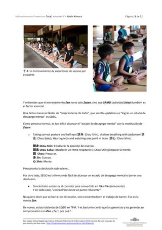 Mantenimiento Preventivo Total, volumen V - Koichi Kimura Página 19 de 32
Este trabajo está protegido bajo licencia Atribución-NoComercial-SinDerivadas 4.0 Internacional. Para ver una copia de
esta licencia, por favor visite: https://creativecommons.org/licenses/by-nc-nd/4.0/deed.es
↑ & → Entrenamiento de vacaciones de verano por
escolares
Y entiendan que el entrenamiento Zen no es solo Zazen, sino que SAMU (actividad Seiso) también es
el factor esencial.
Una de las maneras fáciles de "desprenderse de todo", que en otras palabras es "lograr un estado de
desapego mental" es SEISO.
Como persona normal, es tan difícil alcanzar el "estado de desapego mental" con la meditación de
Zazen:
o Taking correct posture and half eye (調身: Chou-Shin), shallow breathing with abdomen (調
息: Chou-Soku), Heart quietly and watching one point in brain (調心: Chou-Shin).
調身 Chou-Shin: Establecer la posición del cuerpo.
調息 Chou-Soku: Establecer un ritmo respitario y (Chou-Shin) preparar la mente.
調 Chou: Preparar.
身 Sin: Cuerpo.
心 Shin: Mente.
Pero pronto la desilusión sobreviene…
Por otro lado, SEISO es la forma más fácil de alcanzar un estado de desapego mental o borrar una
desilusión.
• Concéntrate en barrer el corredor para convertirlo en Pika-Pika (reluciente).
Y en todo caso, "concéntrate hasta un punto reluciente".
No quiero decir que se barra con el corazón, sino concentrado en el trabajo de barrer. Eso es la
mente Zen.
De nuevo, estoy hablando de SEISO en TPM. Y es bastante cierto que las gerencias y los gerentes se
comprometen con Zen. ¿Pero por qué?...
 