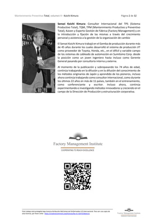 Mantenimiento Preventivo Total, volumen V - Koichi Kimura Página 2 de 32
Este trabajo está protegido bajo licencia Atribución-NoComercial-SinDerivadas 4.0 Internacional. Para ver una copia de
esta licencia, por favor visite: https://creativecommons.org/licenses/by-nc-nd/4.0/deed.es
Sensei Koichi Kimura: Consultor Internacional del TPS (Sistema
Productivo Total), TQM, TPM (Mantenimiento Productivo y Preventivo
Total), Kaizen y Experto Gestión de Fábrica (Factory Management) y en
la introducción y fijación de las mismas a través del crecimiento
personal y asistencia a la gestión de la organización de cambio
El Sensei Koichi Kimura trabajó en el Gemba de producción durante más
de 45 años durante los cuales desarrolló el sistema de producción JIT
como proveedor de Toyota, Honda, etc., en el difícil y variable campo
de los sistemas de cableado de automoción en Sumitomo Corp. desde
la posición como un joven ingeniero hasta incluso como Gerente
General pasando por consultoría interna y externa.
Al momento de la publicación y sobrepasando los 74 años de edad,
continúa trabajando en la difusión y en la difusión del conocimiento de
los métodos originarios de Japón y aprendido de los pioneros, incluso
ahora continúa trabajando como consultor internacional, como durante
los últimos 22 años en más de 11 países, también en el entrenamiento,
como conferenciante y escritor. Incluso ahora, continúa
experimentando e investigando métodos innovadores y creciendo en el
campo de la Dirección de Producción y estructuración corporativa.
 