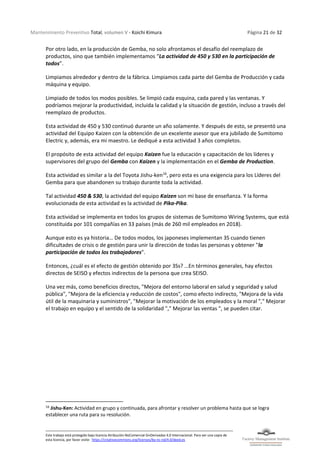 Mantenimiento Preventivo Total, volumen V - Koichi Kimura Página 21 de 32
Este trabajo está protegido bajo licencia Atribución-NoComercial-SinDerivadas 4.0 Internacional. Para ver una copia de
esta licencia, por favor visite: https://creativecommons.org/licenses/by-nc-nd/4.0/deed.es
Por otro lado, en la producción de Gemba, no solo afrontamos el desafío del reemplazo de
productos, sino que también implementamos “La actividad de 450 y 530 en la participación de
todos”.
Limpiamos alrededor y dentro de la fábrica. Limpiamos cada parte del Gemba de Producción y cada
máquina y equipo.
Limpiado de todos los modos posibles. Se limpió cada esquina, cada pared y las ventanas. Y
podríamos mejorar la productividad, incluida la calidad y la situación de gestión, incluso a través del
reemplazo de productos.
Esta actividad de 450 y 530 continuó durante un año solamente. Y después de esto, se presentó una
actividad del Equipo Kaizen con la obtención de un excelente asesor que era jubilado de Sumitomo
Electric y, además, era mi maestro. Le dediqué a esta actividad 3 años completos.
El propósito de esta actividad del equipo Kaizen fue la educación y capacitación de los líderes y
supervisores del grupo del Gemba con Kaizen y la implementación en el Gemba de Production.
Esta actividad es similar a la del Toyota Jishu-ken16
, pero esta es una exigencia para los Líderes del
Gemba para que abandonen su trabajo durante toda la actividad.
Tal actividad 450 & 530, la actividad del equipo Kaizen son mi base de enseñanza. Y la forma
evolucionada de esta actividad es la actividad de Pika-Pika.
Esta actividad se implementa en todos los grupos de sistemas de Sumitomo Wiring Systems, que está
constituida por 101 compañías en 33 países (más de 260 mil empleados en 2018).
Aunque esto es ya historia… De todos modos, los japoneses implementan 3S cuando tienen
dificultades de crisis o de gestión para unir la dirección de todas las personas y obtener "la
participación de todos los trabajadores".
Entonces, ¿cuál es el efecto de gestión obtenido por 3Ss? …En términos generales, hay efectos
directos de SEISO y efectos indirectos de la persona que crea SEISO.
Una vez más, como beneficios directos, "Mejora del entorno laboral en salud y seguridad y salud
pública", "Mejora de la eficiencia y reducción de costos", como efecto indirecto, "Mejora de la vida
útil de la maquinaria y suministros", "Mejorar la motivación de los empleados y la moral "," Mejorar
el trabajo en equipo y el sentido de la solidaridad "," Mejorar las ventas ", se pueden citar.
16
Jishu-Ken: Actividad en grupo y continuada, para afrontar y resolver un problema hasta que se logra
establecer una ruta para su resolución.
 