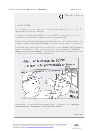 Mantenimiento Preventivo Total, volumen V - Koichi Kimura Página 22 de 32
Este trabajo está protegido bajo licencia Atribución-NoComercial-SinDerivadas 4.0 Internacional. Para ver una copia de
esta licencia, por favor visite: https://creativecommons.org/licenses/by-nc-nd/4.0/deed.es
Flying notes by Kimura-san
La actividad Pika-Pika:
He retomado este asunto que previamente he explicado en alguna parte de las lecturas sobre 5S y
Estableciendo la Corriente de Producción.
La base de esta actividad es igual a 5Ss. Pero requiere un SEISO completo. De esa manera, todo,
incluso las máquinas y el equipo en Gemba, se requiere el completo SEISO.
Cuando un director japonés visita una sucursal en el extranjero, usa guantes blancos y hace la visita
a la planta ... Luego mira alrededor de la Gemba y toca, con sus guantes blancos, en todas partes.
Después de la ronda, cuando realiza sus comentarios sobre su visita a Gemba, muestra los guantes
blancos, que están sucios con polvo y aceite o lubricante. Y, dice de esa manera: —Tu nivel de
Pika-Pika (5Ss) es un guante muy sucio. Y necesita resaltar estos guantes de algodón blanco hasta
su próxima visita en la cual los comparará publicamente.
De todos modos, la actividad de 5S de mi empresa anterior es minuciosa, y dice: —Máquinas
limpiamente pulidas con Pika-Pika y escuche la voz de las máquinas.
Koichi Kimura
 