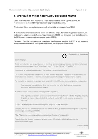 Mantenimiento Preventivo Total, volumen V - Koichi Kimura Página 23 de 32
Este trabajo está protegido bajo licencia Atribución-NoComercial-SinDerivadas 4.0 Internacional. Para ver una copia de
esta licencia, por favor visite: https://creativecommons.org/licenses/by-nc-nd/4.0/deed.es
5. ¿Por qué es mejor hacer SEISO por usted mismo
Como he escrito antes de la página, hay 3 tipos de actividad de SEISO. Y, por supuesto, mi
recomendación es hacer SEISO por operador, los propios trabajadores.
Al introducir 3Ss en compañías extranjeras, la primera barrera es quién hace SEISO.
Y, al visitar una empresa extranjera, puedo ver la fábrica limpia. Pero en la mayoría de los casos, los
trabajadores u operadores de Gemba no participan en el SEISO por sí mismos, pero los trabajadores
de SEISO, que a veces son subcontratados, hacen el SEISO.
De nuevo… Como he escrito antes de esta página, hay 3 tipos de actividad de SEISO. Y, por supuesto,
mi recomendación es hacer SEISO por el operador o por los propios trabajadores.
Flying notes by Kimura-san
Onomatopeya:
Recibí un reclamo y una pregunta, que es el uso de la onomatopeya. Cuando escribo mi lecturas, a
veces uso onomatopeyas como "Lean, Lean, Lean", "Tic-toc, Tic-toc", "Pika-Pika" ...
En realidad, el idioma japonés cuenta con más de 4.300 onomatopeyas.
Las usamos para presentar una escena. Si bien, en caso de que los japoneses no pudieramos usar
onomatopeyas, nosotros podríamos tener algunas dificultades para representar la escena.
Por ejemplo: La siguiente es una parte de la canción infantil famosa (como un poema en japonés).
"Are suzumusi mo nakidasita. Ri-n, ri-n, ri-n, ri-n, ri-n (rí-n, rí-n), Aki no yonaga wo
nakitoosu. Ah omosiroi mushi no koe".
Al traducir con la Traducción de Google (en letra japonesa).
"Oh, el grillo que toca las campanas también comenzó a chirriar. Esbelto, delgado, delgado,
delgado. Se mueven durante toda la noche de otoño. Oh, es interesante la voz de los
insectos".
¿Qué? ... Ri-n (rí-n) se traduce como delgado, magro o “LEAN” en inglés.
En inglés, no hay una onomatopeya que sea similar a "ri-n", que es el sonido del grillo. En español,
sin embargo, sí existe y es CRI-CRI.
Pika-Pika es una onomatopeya japonesa cuyo significado es "reluciente".
Cuando describo algunos conceptos, a veces tengo dificultades debido a la escasez de
onomatopeyas en inglés.
Koichi Kimura
 