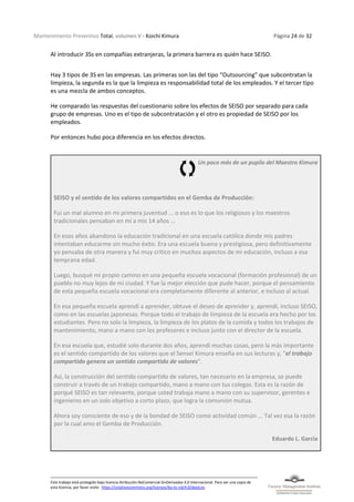 Mantenimiento Preventivo Total, volumen V - Koichi Kimura Página 24 de 32
Este trabajo está protegido bajo licencia Atribución-NoComercial-SinDerivadas 4.0 Internacional. Para ver una copia de
esta licencia, por favor visite: https://creativecommons.org/licenses/by-nc-nd/4.0/deed.es
Al introducir 3Ss en compañías extranjeras, la primera barrera es quién hace SEISO.
Hay 3 tipos de 3S en las empresas. Las primeras son las del tipo “Outsourcing” que subcontratan la
limpieza, la segunda es la que la limpieza es responsabilidad total de los empleados. Y el tercer tipo
es una mezcla de ambos conceptos.
He comparado las respuestas del cuestionario sobre los efectos de SEISO por separado para cada
grupo de empresas. Uno es el tipo de subcontratación y el otro es propiedad de SEISO por los
empleados.
Por entonces hubo poca diferencia en los efectos directos.
Un poco más de un pupilo del Maestro Kimura
SEISO y el sentido de los valores compartidos en el Gemba de Producción:
Fui un mal alumno en mi primera juventud ... o eso es lo que los religiosos y los maestros
tradicionales pensaban en mí a mis 14 años ...
En esos años abandono la educación tradicional en una escuela católica donde mis padres
intentaban educarme sin mucho éxito. Era una escuela buena y prestigiosa, pero definitivamente
yo pensaba de otra manera y fui muy crítico en muchos aspectos de mi educación, incluso a esa
temprana edad.
Luego, busqué mi propio camino en una pequeña escuela vocacional (formación profesional) de un
pueblo no muy lejos de mi ciudad. Y fue la mejor elección que pude hacer, porque el pensamiento
de esta pequeña escuela vocacional era completamente diferente al anterior, e incluso al actual.
En esa pequeña escuela aprendí a aprender, obtuve el deseo de aprender y, aprendí, incluso SEISO,
como en las escuelas japonesas. Porque todo el trabajo de limpieza de la escuela era hecho por los
estudiantes. Pero no solo la limpieza, la limpieza de los platos de la comida y todos los trabajos de
mantenimiento, mano a mano con los profesores e incluso junto con el director de la escuela.
En esa escuela que, estudié solo durante dos años, aprendí muchas cosas, pero la más importante
es el sentido compartido de los valores que el Sensei Kimura enseña en sus lecturas y, "el trabajo
compartido genera un sentido compartido de valores".
Así, la construcción del sentido compartido de valores, tan necesario en la empresa, se puede
construir a través de un trabajo compartido, mano a mano con tus colegas. Esta es la razón de
porqué SEISO es tan relevante, porque usted trabaja mano a mano con su supervisor, gerentes e
ingenieros en un solo objetivo a corto plazo, que logra la comunión mutua.
Ahora soy consciente de eso y de la bondad de SEISO como actividad común ... Tal vez esa la razón
por la cual amo el Gemba de Producción.
Eduardo L. Garcia
 