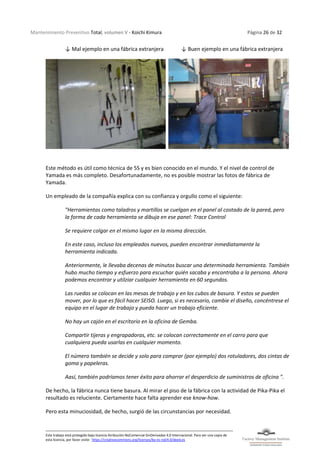 Mantenimiento Preventivo Total, volumen V - Koichi Kimura Página 26 de 32
Este trabajo está protegido bajo licencia Atribución-NoComercial-SinDerivadas 4.0 Internacional. Para ver una copia de
esta licencia, por favor visite: https://creativecommons.org/licenses/by-nc-nd/4.0/deed.es
↓ Mal ejemplo en una fábrica extranjera ↓ Buen ejemplo en una fábrica extranjera
Este método es útil como técnica de 5S y es bien conocido en el mundo. Y el nivel de control de
Yamada es más completo. Desafortunadamente, no es posible mostrar las fotos de fábrica de
Yamada.
Un empleado de la compañía explica con su confianza y orgullo como el siguiente:
"Herramientas como taladros y martillos se cuelgan en el panel al costado de la pared, pero
la forma de cada herramienta se dibuja en ese panel: Trace Control
Se requiere colgar en el mismo lugar en la misma dirección.
En este caso, incluso los empleados nuevos, pueden encontrar inmediatamente la
herramienta indicada.
Anteriormente, le llevaba decenas de minutos buscar una determinada herramienta. También
hubo mucho tiempo y esfuerzo para escuchar quién sacaba y encontraba a la persona. Ahora
podemos encontrar y utilziar cualquier herramienta en 60 segundos.
Las ruedas se colocan en las mesas de trabajo y en los cubos de basura. Y estos se pueden
mover, por lo que es fácil hacer SEISO. Luego, si es necesario, cambie el diseño, concéntrese el
equipo en el lugar de trabajo y pueda hacer un trabajo eficiente.
No hay un cajón en el escritorio en la oficina de Gemba.
Compartir tijeras y engrapadoras, etc. se colocan correctamente en el carro para que
cualquiera pueda usarlas en cualquier momento.
El número también se decide y solo para comprar (por ejemplo) dos rotuladores, dos cintas de
goma y papeleras.
Aasí, también podríamos tener éxito para ahorrar el desperdicio de suministros de oficina ".
De hecho, la fábrica nunca tiene basura. Al mirar el piso de la fábrica con la actividad de Pika-Pika el
resultado es reluciente. Ciertamente hace falta aprender ese know-how.
Pero esta minuciosidad, de hecho, surgió de las circunstancias por necesidad.
 