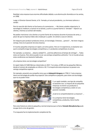 Mantenimiento Preventivo Total, volumen V - Koichi Kimura Página 27 de 32
Este trabajo está protegido bajo licencia Atribución-NoComercial-SinDerivadas 4.0 Internacional. Para ver una copia de
esta licencia, por favor visite: https://creativecommons.org/licenses/by-nc-nd/4.0/deed.es
Realidad, esta empresa tuvo enormes dificultades debido a una disminución dramática en las ventas,
en 1998.
Luego, el Director General Senior, el Sr. Yamada y el actual presidente, y su hermano salieron a
vender.
Pero la reacción del cliente no fue buena y le comentaron... —No tienen ustedes máquinaria, la
tecnología es mediocre, el precio no es barato, ¿cuál es su punto fuerte Sr. Yamada? —Dijeron sus
clientes, mientras se sentían derrotados.
No podían mencionar a los clientes un punto fuerte de la empresa durante el proceso de venta, a
pesar de que la empresa había sido creada por su padre. Se volvían a casa en silencio.
Sin máquina para producir productos únicos, sin tecnología. Entonces… ¿precio? ... No tiene ninguna
ventaja. Esta era la posición de esta empresa.
Vi muchas pequeñas empresas en Japón y en otros países. Pero en mi experiencia, es bastante raro
que la compañía tenga tecnologías competitivas y / o productos competitivos en precio.
Por ejemplo, su empresa ... ¿Buena calidad? O… ¿estricta adherencia al tiempo de entrega? ... Todos
estos son buenos. Pero ahora puede no ser una ventaja competitiva suficiente. Y en el mundo actual,
estas condiciones son bastante habituales.
¿Su empresa tiene una tecnología competitiva?
En Japón había 217.600 fábricas industriales en 2017. Y en estas, el 90% son las pequeñas fábricas,
donde el número de empleados es inferior a 50. Y la mayoría de estas empresas no poseen una
ventaja competitiva especial.
Por ejemplo, presenté una compañía única que es Kobayashi-Kengyou en TPM-3. Y esta empresa
tiene una tecnología de pulido muy especial. Esta compañía es pequeña, pero tiene una tecnología
que no se puede imitar.
Y, en Japón también, ese tipo de compañía
es bastante rara. La mayoría de las pequeñas
empresas no tienen sus productos o
tecnologías competitivas y están en una
posición inestable.
¿Cuál es la competitividad de su empresa? ...
Si su empresa tiene tecnologías
competitivas, productos, tiene mucha
suerte.
Pero esta historia es cómo la pequeña y normal empresa que se llama Yamada Manufacturing pudo
escapar de la crisis de gestión.
Y la respuesta fue la implementación completa de 5Ss.
 