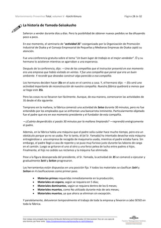 Mantenimiento Preventivo Total, volumen V - Koichi Kimura Página 28 de 32
Este trabajo está protegido bajo licencia Atribución-NoComercial-SinDerivadas 4.0 Internacional. Para ver una copia de
esta licencia, por favor visite: https://creativecommons.org/licenses/by-nc-nd/4.0/deed.es
La historia de Yamada-Seisakusho
Salieron a vender durante días y días. Pero la posibilidad de obtener nuevos pedidos se iba diluyendo
poco a poco.
En ese momento, el seminario de "actividad 3S" coorganizado por la Organización de Promoción
Industrial de Osaka y el Consejo Empresarial de Pequeñas y Medianas Empresas de Osaka captó su
atención.
Fue una conferencia gratuita sobre el tema "Un buen lugar de trabajo es el mejor vendedor". Él y su
hermano lo asistieron mientras se agarraban a una esperanza.
Después de la conferencia, dijo: —Una de las compañías que el instructor presentó en ese momento
era una empresa que había visitado en ventas. Y fue una compañía que pensé que era un buen
ambiente. Y recordé que deseaba construir algo parecido a esa compañía.
Los hermanos deciden hacer 3Ss en el auto en el camino a casa. Y, el hermano dijo: —3Ss será una
actividad importante de reconstrucción de nuestra compañía. Nuestra fábrica quebrará a menos que
se haga este 3Ss.
Pero las cosas no se llevaron tan fácilmente. Aunque, de esa manera, comenzaron las actividades de
3S desde el día siguiente.
Temprano en la mañana, la fábrica comenzó una actividad de Seiso durante 30 minutos, pero no fue
entendido por los empleados que se enfrentan una bancarrota inminente. Particularmente objetado
fue el padre que era en ese momento presidente y el fundador de esta compañía.
—¿Cuánto desperdiciáis si pasáis 30 minutos por la mañana limpiando? —reprendió enérgicamente
el padre.
Además, en la fábrica había una máquina que el padre solía cuidar hace mucho tiempo, pero era un
obstáculo porque ya no se usaba. Por lo tanto, él (el Sr. Yamada) ha intentado desechar esta máquina
entregándose a una empresa de recogida de maquinaria usada, mientras el padre estaba fuera. Sin
embargo, el padre llegó a casa de repente y se puso muy furioso justo durante las labores de carga
en el camión. Luego se gritaron el uno al otro y una feroz pelea de lucha entre padres e hijos.
Finalmente, el hijo no cedido sus reclamos y la máquina fue eliminada.
Pese a la figura desesperada del presidente, el Sr. Yamada, la actividad de 3S se comanzó a ejecutar y
gradualmente Seiri y Seiton progresaron.
Las herramientas están dispuestas en una posición fija. Y todos los materiales se clasifican Seiri y
Seiton en 4 clasificaciones como primer paso.
• Materias primas requeridas inmediatamente en la producción;
• Materiales en espera, según se requiera en 5 días;
• Materiales dominantes, según se requiera dentro de los 6 meses;
• Materiales muertos, como No utilizado durante más de seis meses;
• Materiales muertos, ya que ahora se eliminan sin excepción.
Y paralelamente, detuvieron temporalmente el trabajo de toda la empresa y llevaron a cabo SEISO en
toda la fábrica.
 