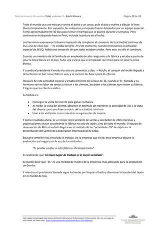 Mantenimiento Preventivo Total, volumen V - Koichi Kimura Página 29 de 32
Este trabajo está protegido bajo licencia Atribución-NoComercial-SinDerivadas 4.0 Internacional. Para ver una copia de
esta licencia, por favor visite: https://creativecommons.org/licenses/by-nc-nd/4.0/deed.es
Todo el mundo usa una máscara contra el polvo y un casco, pule el piso y vuelve a dibujar la línea
blanca limpiamente. Por supuesto, las máquinas y el equipo fueron limpiados por un equipo especial.
Tomó aproximadamente 30 días para tomar el tiempo que se planeó durante 2 semanas. Pero
continuaron trabajando hasta el final, incluida la pintura en el techo.
Los hermanos expresaron la buena impresión de completar el comienzo de la actividad continua de
3S y uno de ellos dijo: —Yo estaba tan feliz. En este momento, cuando terminamos la actividad
especial de SEISO, había una sensación de que todos estaban unidos. Pero este, es sólo el comienzo.
Cuando un miembro de la familia de un empleado de alto rango vino a la fábrica y estaba a punto de
pisar la línea blanca en el piso, hubo una escena que el empleado recriminó para no pisar la línea
blanca.
Y cuando el presidente Yamada vio esto se convenció, y dijo: —Por fin, el corazón del recién llegado y
del veterano se han convertido en uno, y se crearon las bases para la reforma.
Después de esta actividad especial y establecimiento de la base de 3S, cuando el Sr. Yamada y su
hermano van en labor de ventas y visitan a los clientes, les piden a los clientes que visiten su fábrica.
Y logran que los clientes visiten.
Su táctica es:
• Conseguir la visita del cliente para ganar confianza.
• Al recibir la visita del cliente, obtienen el estímulo de mantener la actividad de 3Ss y la visita
del cliente como una fuerza motriz de la actividad continua.
• Usar a los visitantes como maestros o sugerencias de mejora.
Y como resultado ahora, la s el mejor representante de ventas y alrededor de 280 empresas y
organizaciones visitan anualmente la fábrica no solo de Japón, sino de todo el mundo. El equipo de
observación de África también llegó a ver el método de las "actividades 3S" de Japón en la
presentación del Centro de Cooperación Internacional de Kobe.
Esta gira también está vinculada al trabajo. De la empresa que visitó, esta empresa obtuvo la
evaluación y el negocio en la voz de los visitantes:
"Es posible confiar si esta fábrica está limpia tanto".
Es realmente que 'Un buen lugar de trabajo es el mejor vendedor'.
Se puede decir que "3S" es una medida de mejora de la eficiencia más adecuada para la producción
de Gemba.
Y mientras el presidente Yamada sigue luchando por limpiar el baño y diseminar la bondad del Japón
en el mundo de hoy.
 