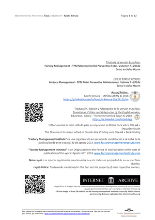 Mantenimiento Preventivo Total, volumen V - Koichi Kimura Página 3 de 32
Este trabajo está protegido bajo licencia Atribución-NoComercial-SinDerivadas 4.0 Internacional. Para ver una copia de
esta licencia, por favor visite: https://creativecommons.org/licenses/by-nc-nd/4.0/deed.es
Título de la Versión Española:
Factory Management - TPM Mantenimiento Preventivo Total. Volumen 5 -2018a
Seiso en Jishu-Hozen
Title of English Version:
Factory Management - TPM Total Preventive Maintenance. Volume 5 -2018a
Seiso in Jishu-Hozen
Autor/Author:
Koichi Kimura – JAPÓN/JAPAN © 2018
https://jp.linkedin.com/in/kouichi-kimura-2ba37152/en
Traducción, Edición y Adaptación de la versión española:
Translation, Edition and Adaptation of the English version:
Eduardo L. García –The Netherlands & Spain © 2018
https://es.linkedin.com/in/edulgg
El Documento ha sido editado para su impresión en Doble Cara sobre DIN-A4 +
Encuadernación
This Document has been edited to Double-Side Printing over DIN-A4 + Bookbinding
“Factory Management Institute” es una organización en período de constitución a la fecha de la
publicación de este trabajo: 30 de agosto 2018. www.factorymanagementinstitute.com
“Factory Management Institute” is an Organization in the Period of Incorporation at the date of
publication of this work: Agosto 30th
, 2018. www.factorymanagementinstitute.com
Nota Legal: Las marcas registradas mencionadas en este texto son propiedad de sus respectivos
dueños.
Legal Notice: Trademarks mentioned in this text are the property of their respective owners.
Haga clic en la imagen para ver todas las lecturas del Factory Management Institute de Koichi Kimura,
cargada permanentemente y para siempre en Internet-Archive.org
Click on Image or Scan QR-code to see all Factory Management Institute Lecture by Koichi Kimura,
permanently & forever uploaded into Internet-Archive.org
 