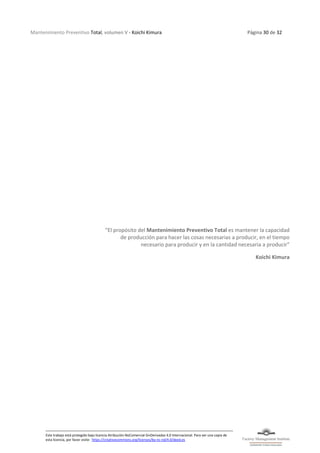 Mantenimiento Preventivo Total, volumen V - Koichi Kimura Página 30 de 32
Este trabajo está protegido bajo licencia Atribución-NoComercial-SinDerivadas 4.0 Internacional. Para ver una copia de
esta licencia, por favor visite: https://creativecommons.org/licenses/by-nc-nd/4.0/deed.es
“El propósito del Mantenimiento Preventivo Total es mantener la capacidad
de producción para hacer las cosas necesarias a producir, en el tiempo
necesario para producir y en la cantidad necesaria a producir”
Koichi Kimura
 