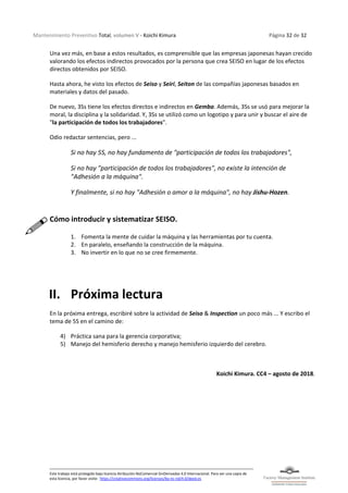 Mantenimiento Preventivo Total, volumen V - Koichi Kimura Página 32 de 32
Este trabajo está protegido bajo licencia Atribución-NoComercial-SinDerivadas 4.0 Internacional. Para ver una copia de
esta licencia, por favor visite: https://creativecommons.org/licenses/by-nc-nd/4.0/deed.es
Una vez más, en base a estos resultados, es comprensible que las empresas japonesas hayan crecido
valorando los efectos indirectos provocados por la persona que crea SEISO en lugar de los efectos
directos obtenidos por SEISO.
Hasta ahora, he visto los efectos de Seiso y Seiri, Seiton de las compañías japonesas basados en
materiales y datos del pasado.
De nuevo, 3Ss tiene los efectos directos e indirectos en Gemba. Además, 3Ss se usó para mejorar la
moral, la disciplina y la solidaridad. Y, 3Ss se utilizó como un logotipo y para unir y buscar el aire de
"la participación de todos los trabajadores".
Odio redactar sentencias, pero ...
Si no hay 5S, no hay fundamento de "participación de todos los trabajadores",
Si no hay "participación de todos los trabajadores", no existe la intención de
"Adhesión a la máquina".
Y finalmente, si no hay "Adhesión o amor a la máquina", no hay Jishu-Hozen.
Cómo introducir y sistematizar SEISO.
1. Fomenta la mente de cuidar la máquina y las herramientas por tu cuenta.
2. En paralelo, enseñando la construcción de la máquina.
3. No invertir en lo que no se cree firmemente.
II. Próxima lectura
En la próxima entrega, escribiré sobre la actividad de Seiso & Inspection un poco más ... Y escribo el
tema de 5S en el camino de:
4) Práctica sana para la gerencia corporativa;
5) Manejo del hemisferio derecho y manejo hemisferio izquierdo del cerebro.
Koichi Kimura. CC4 – agosto de 2018.
 