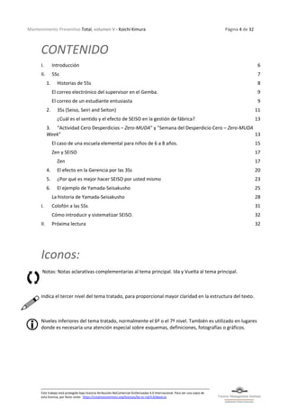 Mantenimiento Preventivo Total, volumen V - Koichi Kimura Página 4 de 32
Este trabajo está protegido bajo licencia Atribución-NoComercial-SinDerivadas 4.0 Internacional. Para ver una copia de
esta licencia, por favor visite: https://creativecommons.org/licenses/by-nc-nd/4.0/deed.es
CONTENIDO
I. Introducción 6
II. 5Ss 7
1. Historias de 5Ss 8
El correo electrónico del supervisor en el Gemba. 9
El correo de un estudiante entusiasta 9
2. 3Ss (Seiso, Seiri and Seiton) 11
¿Cuál es el sentido y el efecto de SEISO en la gestión de fábrica? 13
3. “Actividad Cero Desperdicios – Zero-MUDA" y "Semana del Desperdicio Cero – Zero-MUDA
Week" 13
El caso de una escuela elemental para niños de 6 a 8 años. 15
Zen y SEISO 17
Zen 17
4. El efecto en la Gerencia por las 3Ss 20
5. ¿Por qué es mejor hacer SEISO por usted mismo 23
6. El ejemplo de Yamada-Seisakusho 25
La historia de Yamada-Seisakusho 28
I. Colofón a las 5Ss 31
Cómo introducir y sistematizar SEISO. 32
II. Próxima lectura 32
Iconos:
Notas: Notas aclarativas complementarias al tema principal. Ida y Vuelta al tema principal.
Indica el tercer nivel del tema tratado, para proporcional mayor claridad en la estructura del texto.
Niveles inferiores del tema tratado, normalmente el 6º o el 7º nivel. También es utilizado en lugares
donde es necesaria una atención especial sobre esquemas, definiciones, fotografías o gráficos.
 