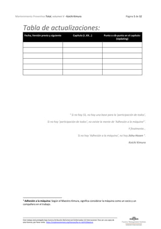 Mantenimiento Preventivo Total, volumen V - Koichi Kimura Página 5 de 32
Este trabajo está protegido bajo licencia Atribución-NoComercial-SinDerivadas 4.0 Internacional. Para ver una copia de
esta licencia, por favor visite: https://creativecommons.org/licenses/by-nc-nd/4.0/deed.es
Tabla de actualizaciones:
Fecha, Versión previa y siguiente Capítulo (I..XX...) Punto o sib-punto en el capítulo:
(Updating)
" Si no hay 5S, no hay una base para la 'participación de todos',
Si no hay ‘participación de todos’, no existe la mente de ‘Adhesión a la máquina1
’.
Y finalmente…
Si no hay 'Adhesión a la máquina', no hay Jishu-Hozen ".
Koichi Kimura
1
Adhesión a la máquina: Según el Maestro Kimura, significa considerar la máquina como un socio y un
compañero en el trabajo.
 