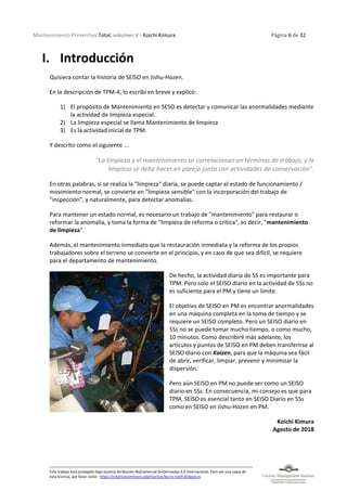 Mantenimiento Preventivo Total, volumen V - Koichi Kimura Página 6 de 32
Este trabajo está protegido bajo licencia Atribución-NoComercial-SinDerivadas 4.0 Internacional. Para ver una copia de
esta licencia, por favor visite: https://creativecommons.org/licenses/by-nc-nd/4.0/deed.es
I. Introducción
Quisiera contar la historia de SEISO en Jishu-Hozen.
En la descripción de TPM-4, lo escribí en breve y explicó:
1) El propósito de Mantenimiento en SESO es detectar y comunicar las anormalidades mediante
la actividad de limpieza especial.
2) La limpieza especial se llama Mantenimiento de limpieza
3) Es la actividad inicial de TPM.
Y descrito como el siguiente ...
“La limpieza y el mantenimiento se correlacionan en términos de trabajo, y la
limpieza se debe hacer en pareja junto con actividades de conservación”.
En otras palabras, si se realiza la "limpieza" diaria, se puede captar el estado de funcionamiento /
movimiento normal, se convierte en "limpieza sensible" con la incorporación del trabajo de
"inspección", y naturalmente, para detectar anomalías.
Para mantener un estado normal, es necesario un trabajo de "mantenimiento" para restaurar o
reformar la anomalía, y toma la forma de "limpieza de reforma o crítica", es decir, "mantenimiento
de limpieza".
Además, el mantenimiento inmediato que la restauración inmediata y la reforma de los propios
trabajadores sobre el terreno se convierte en el principio, y en caso de que sea difícil, se requiere
para el departamento de mantenimiento.
De hecho, la actividad diaria de 5S es importante para
TPM. Pero solo el SEISO diario en la actividad de 5Ss no
es suficiente para el PM y tiene un límite.
El objetivo de SEISO en PM es encontrar anormalidades
en una máquina completa en la toma de tiempo y se
requiere un SEISO completo. Pero un SEISO diario en
5Ss no se puede tomar mucho tiempo, o como mucho,
10 minutos. Como describiré más adelante, los
artículos y puntos de SEISO en PM deben transferirse al
SEISO diario con Kaizen, para que la máquina sea fácil
de abrir, verificar, limpiar, prevenir y minimizar la
dispersión.
Pero aún SEISO en PM no puede ser como un SEISO
diario en 5Ss. En consecuencia, mi consejo es que para
TPM, SEISO es esencial tanto en SEISO Diario en 5Ss
como en SEISO en Jishu-Hozen en PM.
Koichi Kimura
Agosto de 2018
 