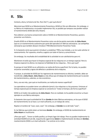 Mantenimiento Preventivo Total, volumen V - Koichi Kimura Página 7 de 32
Este trabajo está protegido bajo licencia Atribución-NoComercial-SinDerivadas 4.0 Internacional. Para ver una copia de
esta licencia, por favor visite: https://creativecommons.org/licenses/by-nc-nd/4.0/deed.es
II. 5Ss
Contaría, ahora, la historia de 5Ss. Pero 5Ss? Y, ¿por qué ahora?
Mencioné que SEISO en el Mantenimiento Preventivo y SEISO en 5Ss son diferentes. Sin embargo, si
su fábrica no implementa o no puede implementar 5Ss, es posible que tampoco sea posible realizar
el mantenimiento SEISO (de Jishu-Hozen).
Para obtener una buena comprensión sobre el SEISO en el Mantenimiento Preventivo, quisiera
presentar una historia...
Enseño SEISO en el Mantenimiento Preventivo como una de las partes esenciales de Jishu-Hozen
(que es un mantenimiento autónomo por parte del operador) en fábricas extranjeras. Las compañías
extranjeras que también desean introducir TPM (Mantenimiento Preventivo Total).
Sí. Es bastante cierto que quieren introducir y estabilizar TPM y soy invitado, y se me suele solicitar el
asesoramiento. Por supuesto, enseño y sugiero con toda mi fuerza y conocimiento.
Sin embargo, los resultados de la estabilidad de la actividad no son satisfactorios para mí.
Mantienen el estilo que hacen la limpieza especial de las máquinas en un tiempo especial. Pero la
limpieza especial no afecta a la mejorara la fiabilidad de las máquinas... Pero ¿por qué?
Es porque el nivel SEISO no es suficiente y se realiza de forma superficial. Por lo tanto, no pueden
encontrar anomalías y signos de defectos o problemas de la máquina.
Y aunque, la actividad de SEISO por los ingenieros de mantenimiento es efectivo, también, debe ser
transferido a Jishu-Hozen. Jishu-Hozen es más eficaz que el trabajo de mantenimiento por la sección
de mantenimiento y, además, es más económico.
Pero, una vez más, ¿por qué es insuficiente y se realiza de manera superficial?
Los operadores no pueden tener una adhesión (amor) a las máquinas o a los procesos. Entonces el
tiempo especial para la limpieza especial se convierte en "matar el tiempo y de forma superficial".
SEISO es el medio más poderoso de Jishu-Hozen. Pero en realidad, no he podido encontrar un buen
ejemplo en una fábrica extranjera.
Es bastante claro que la actividad de 5S en Gemba de tales fábricas extranjeras, en las que el SEISO
de mantenimiento no se hace a un nivel suficiente, es un trabajo de rutina.
Repiten el nombre de "Lean, Lean, Lean". Sin embargo, el Gemba no es del todo "Lean".
Sí, las fábricas que visité visten un hermoso Gemba. Sin embargo, el SEISO de mantenimiento en
Jishu-Hozen es insuficiente.
¿Pero por qué?... Tienen un bello pasillo y un limpio lugar de trabajo. Pero no pueden implementar la
actividad KAIZEN (círculo QC, esquema de sugerencias kaizen e implementación de ideas en Gemba),
mantenimiento SEISO a un nivel suficiente. Y se centran en la rutina.
 
