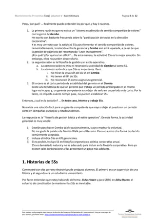Mantenimiento Preventivo Total, volumen V - Koichi Kimura Página 8 de 32
Este trabajo está protegido bajo licencia Atribución-NoComercial-SinDerivadas 4.0 Internacional. Para ver una copia de
esta licencia, por favor visite: https://creativecommons.org/licenses/by-nc-nd/4.0/deed.es
Pero ¿por qué? ... Realmente puedo entender los por qué, y hay 3 razones.
1. La primera razón es que no existe un “sistema establecido de sentido compartido de valores”
con la gente de Gemba.
He escrito con bastante frecuencia sobre la "participación de todos en la dirección
corporativa".
Y es muy correcto usar la actividad 5Ss para fomentar el sentido compartido de valores.
Lamentablemente, la relación entre la gerencia y Gemba aún está separada, a pesar de que
la gestión de objetivos del renombrado “Lean Management”.
¿Por qué? ¿Por qué es tan difícil? ... De esta manera, la actividad 5Ss es la mejor solución. Sin
embargo, ellos no pueden desarrollarla.
2. La segunda razón es la filosofía de gestión y el estilo operativo.
a. La administración no mira ni reconoce la actividad de Gemba tal como 5S.
b. La administración dice que 5Ss es importante. Pero…
i. No miran la situación de los 5S en Gemba.
ii. No tienen el KPI de 5Ss.
iii. No reconocen 5S como asignatura gerencial.
3. El tercero es el corto período de estabilidad del gerente en el Gemba.
Existe una tendencia de que un gerente que trabaja un período prolongado en el mismo
lugar es incapaz y, un gerente competente va a dejar de serlo en un período más corto. Por lo
tanto, no importa cuánto tiempo pase, no pueden estabilizar 5Ss.
Entonces, ¿cuál es la solución? ... En todo caso, intente y trabaje 5Ss.
No existe una solución fácil para un gerente competente que vaya a dejar el puesto en un período
corto en compañías europeas y estadounidenses.
La respuesta es la "Filosofía de gestión básica y el estilo operativo". De esta forma, la actividad
gerencial es muy simple:
1) Gestión para hacer Gemba-Walk ocasionalmente, y para mostrar la voluntad.
No me gusta la palabra de Gemba-Walk por el Gerente. Pero no existe otra forma de decirlo
comúnmente aceptada.
2) Incluya el índice 5Ss en KPI gerenciales.
3) Si es posible, Incluya 5S en filosofía corporativa o política corporativa anual.
5Ss es demasiado natural y no es adecuado para incluir en la filosofía corporativa. Pero ya
existen tales corporaciones y las presentaré un poco más adelante.
1. Historias de 5Ss
Comenzaré con dos correos electrónicos de antiguos alumnos. El primero era un supervisor de una
fábrica y el segundo era un estudiante universitario.
Por favor entiendan que estoy hablando del tema: Jishu-Hozen y para SEISO en Jishu-Hozen, el
esfuerzo de constitución de mantener las 5Ss es inevitable.
 