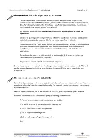 Mantenimiento Preventivo Total, volumen V - Koichi Kimura Página 9 de 32
Este trabajo está protegido bajo licencia Atribución-NoComercial-SinDerivadas 4.0 Internacional. Para ver una copia de
esta licencia, por favor visite: https://creativecommons.org/licenses/by-nc-nd/4.0/deed.es
El correo electrónico del supervisor en el Gemba.
"Sensei. Decidí dejar esta compañía. Como recordará, establecimos el proyecto para
introducir y estabilizar TPM. Inicialmente, la actividad de mantenimiento de la máquina iba
bien. Pero desafortunadamente, el resultado y los efectos alcanzan un techo máximo que
nunca es suficiente para alcanzar el objetivo final.
No podemos movernos hacia Jishu-Hozen por medio de la participación de todos los
operadores.
La razón es que no podemos implementar y estabilizar la actividad normal de los 5S con los
trabajadores de Gemba. Hacemos 5Ss. Pero se volvió superficial y rutinario.
Creo que tengo razón. Como Sensei nos dijo que implementamos 5Ss como la herramienta de
participación de todos los operadores. Pero desafortunadamente, la actividad de 5S es
superficial y no se ha convertido en la herramienta de la participación de todos los
operadores.
Entiendo que la causa es la indiferencia de la participación de la gerencia. La clase de
Gerentes que no pasea ni visita el Gemba.
Así, me di por vencido y decidí abandonar esta empresa ".
Este es el resumen de su correo electrónico. Luego, hice videoconferencia especial con él. Más tarde
escribo sobre esta videoconferencia, pero al mismo tiempo recibí otro correo electrónico con
respecto a 5S…
El correo de una entusiasta estudiante
Normalmente, nunca respondo correos electrónicos individuales, si no son de mis alumnos. Pero este
estudiante universitario estaba muy entusiasmado. Ella me envió correos electrónicos y me preguntó
en varias ocasiones.
Después de varios intentos, me di por vencido y le respondí, y le pregunté qué quería aprender.
Su correo electrónico estaba salpicado de "por qué" de la siguiente manera:
"¿Por qué la gerencia japonesa es entusiasta con las 5Ss?
¿Por qué la gerencia de los Estados unidos y Europa no?
¿Cuál es el propósito de 5Ss como gerente?
¿Cuál es la influencia en la gestión?
¿Cuál es el efecto para la gestión corporativa?
Etc. "
 