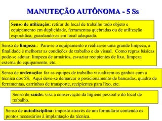 Senso de utilização:  retirar do local de trabalho todo objeto e equipamento em duplicidade, ferramentas quebradas ou de utilização esporádica, guardando-as em local adequado. MANUTEÇÃO AUTÔNOMA - 5 Ss Senso de  limpeza .:  Para-se o equipamento e realiza-se uma grande limpeza, a finalidade é melhorar as condições de trabalho e do visual.  Como regras básicas pode-se adotar: limpeza de armários, esvaziar recipientes de lixo, limpeza externa do equipamento, etc.. Senso de  ordenação:  faz as equipes de trabalho visualizem os ganhos com a técnica dos 5S.  Aqui deve-se demarcar o posicionamento de bancadas, quadro de ferramentas, carrinhos de transporte, recipientes para lixo, etc. Senso de  saúde:  visa a conservação da higiene pessoal e do local de trabalho. Senso de  autodisciplina:  imposto através de um formulário contendo os pontos necessários à implantação da técnica. 