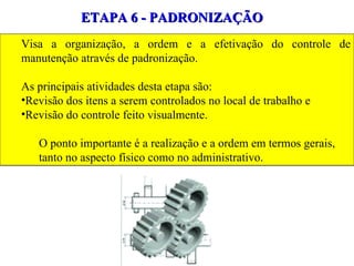 ETAPA 6 - PADRONIZAÇÃO Visa a organização, a ordem e a efetivação do controle de manutenção através de padronização.  As principais atividades desta etapa são:  Revisão dos itens a serem controlados no local de trabalho e Revisão do controle feito visualmente.  O ponto importante é a realização e a ordem em termos gerais, tanto no aspecto físico como no administrativo. 