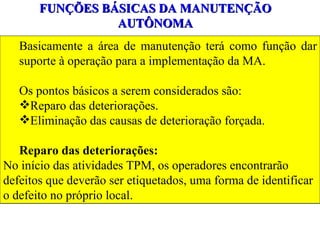 FUNÇÕES BÁSICAS DA MANUTENÇÃO AUTÔNOMA Basicamente a área de manutenção terá como função dar suporte à operação para a implementação da MA. Os pontos básicos a serem considerados são: Reparo das deteriorações. Eliminação das causas de deterioração forçada. Reparo das deteriorações: No início das atividades TPM, os operadores encontrarão  defeitos que deverão ser etiquetados, uma forma de identificar o defeito no próprio local. 