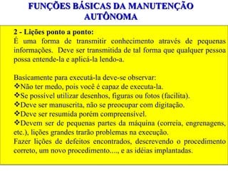 FUNÇÕES BÁSICAS DA MANUTENÇÃO AUTÔNOMA 2 - Lições ponto a ponto: É uma forma de transmitir conhecimento através de pequenas informações.  Deve ser transmitida de tal forma que qualquer pessoa possa entende-la e aplicá-la lendo-a. Basicamente para executá-la deve-se observar: Não ter medo, pois você é capaz de executa-la. Se possível utilizar desenhos, figuras ou fotos (facilita). Deve ser manuscrita, não se preocupar com digitação. Deve ser resumida porém compreensível. Devem ser de pequenas partes da máquina (correia, engrenagens, etc.), lições grandes trarão problemas na execução. Fazer lições de defeitos encontrados, descrevendo o procedimento correto, um novo procedimento...., e as idéias implantadas. 