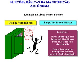 FUNÇÕES BÁSICAS DA MANUTENÇÃO AUTÔNOMA Exemplo de Lição Ponto-a-Ponto Dica de Manutenção Limpeza de Painéis Elétricos Lembre-se: Nunca utilize água para limpar painéis elétricos. Pode causar danos e  risco de vida Nunca desmonte ou monte partes elétricas, se você não for habilitado. 