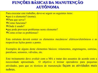 FUNÇÕES BÁSICAS DA MANUTENÇÃO AUTÔNOMA Para executar este trabalho, deve-se seguir os seguintes itens: que é o elemento? (nome). Para que serve? Como funciona? Onde é usado? que pode provocar problemas neste elemento? Como evitar os problemas? Esta estrutura deverá conter os elementos mecânicos/ elétricos/eletrônicos e as respectivas lições ponto a ponto. Exemplos de alguns deste elementos básicos: rolamentos, engrenagens, correias, parafusos, sensores, válvulas, etc. Este treinamento deve evoluir com a MA e tratar dos assuntos de acordo com a necessidade apresentada.  O objetivo é treinar operadores para pequenas atividades, para que os técnicos de manutenção  façam as atividades mais nobres. 