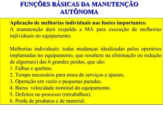 FUNÇÕES BÁSICAS DA MANUTENÇÃO AUTÔNOMA Aplicação de melhorias individuais nas fontes importantes: A manutenção dará respaldo a MA para execução de melhorias individuais no equipamento.  Melhorias individuais: todas mudanças idealizadas pelos operários implantadas no equipamento, que resultem na eliminação ou redução de alguma(s) das 6 grandes perdas, que são: 1. Falhas e quebras. 2. Tempo necessário para troca de serviços e ajustes. 3. Operação em vazio e pequenas paradas. 4. Baixa  velocidade nominal do equipamento. 5. Defeitos no processo (retrabalhos). 6. Perda de produtos e de material. 