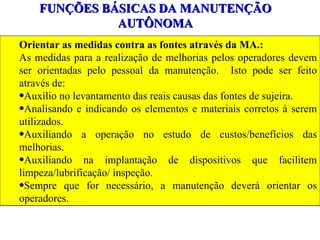 FUNÇÕES BÁSICAS DA MANUTENÇÃO AUTÔNOMA Orientar as medidas contra as fontes através da MA.: As medidas para a realização de melhorias pelos operadores devem ser orientadas pelo pessoal da manutenção.  Isto pode ser feito através de: Auxílio no levantamento das reais causas das fontes de sujeira. Analisando e indicando os elementos e materiais corretos à serem utilizados. Auxiliando a operação no estudo de custos/benefícios das melhorias. Auxiliando na implantação de dispositivos que facilitem limpeza/lubrificação/ inspeção. Sempre que for necessário, a manutenção deverá orientar os operadores. 