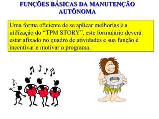 FUNÇÕES BÁSICAS DA MANUTENÇÃO AUTÔNOMA Uma forma eficiente de se aplicar melhorias é a utilização do “TPM STORY”, este formulário deverá estar afixado no quadro de atividades e sua função é incentivar e motivar o programa. 
