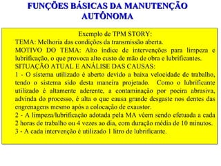 FUNÇÕES BÁSICAS DA MANUTENÇÃO AUTÔNOMA Exemplo de TPM STORY: TEMA: Melhoria das condições da transmissão aberta. MOTIVO DO TEMA: Alto índice de intervenções para limpeza e lubrificação, o que provoca alto custo de mão de obra e lubrificantes. SITUAÇÃO ATUAL E ANÁLISE DAS CAUSAS:  1 - O sistema utilizado é aberto devido a baixa velocidade de trabalho, tendo o sistema sido desta maneira projetado.  Como o lubrificante utilizado é altamente aderente, a contaminação por poeira abrasiva, advinda do processo, é alta o que causa grande desgaste nos dentes das engrenagens mesmo após a colocação de exaustor. 2 - A limpeza/lubrificação adotada pela MA vêem sendo efetuada a cada 2 horas de trabalho ou 4 vezes ao dia, com duração média de 10 minutos.  3 - A cada intervenção é utilizado 1 litro de lubrificante. 