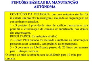 FUNÇÕES BÁSICAS DA MANUTENÇÃO AUTÔNOMA CONTEÚDO DA MELHORIA: em uma máquina similar foi instalada um protetor (carenagem), isolando as engrenagens do contaminante abrasivo. 1 - O protetor é provido de visor de acrílico transparente para permitir a visualização da camada de lubrificante nos dentes das engrenagens. RESULTADOS: (da máquina similar) 2 - Desde 1998 quando foi efetuada a melhoria as intervenções passaram a ser semanais, sem prejuízo às engrenagens.  3 - O consumo de lubrificante passou de 20 litros por semana para 1 litro por semana. O tempo de mão de obra baixou de 3h20min para 10 min. por semana. 