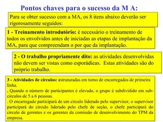 Pontos chaves para o sucesso da M A: Para se obter sucesso com a MA, os 8 itens abaixo deverão ser rigorosamente seguidos: 1 - Treinamento introdutório:  é necessário o treinamento de todos os envolvidos antes de iniciadas as etapas de implantação da MA, para que compreendam o por que da implantação. 2 - O trabalho propriamente dito:  as atividades desenvolvidas não devem ser vistas como esporádicas.  Estas atividades são do próprio trabalho. 3 - Atividades de círculos: e struturadas em torno de encarregados de primeira linha.  .  Quando o número de participantes é elevado, o grupo é subdividido em sub-circulos de 5 a 6 pessoas.  . O encarregado participará de um circulo liderado pelo supervisor, o supervisor participará do circulo liderado pelo chefe de seção, o chefe participará do circulo de gerentes e os gerentes da comissão de desenvolvimento do TPM da empresa. 