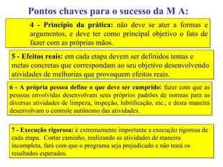 Pontos chaves para o sucesso da M A: 4 - Princípio da prática:  não deve se ater a formas e argumentos, e deve ter como principal objetivo o fato de fazer com as próprias mãos. 5 - Efeitos reais:  em cada etapa devem ser definidos temas e metas concretas que correspondam ao seu objetivo desenvolvendo atividades de melhorias que provoquem efeitos reais. 6 - A própria pessoa define o que deve ser cumprido:  fazer com que as pessoas envolvidas desenvolvam seus próprios padrões de normas para as diversas atividades de limpeza, inspeção, lubrificação, etc., e desta maneira desenvolvam o controle autônomo das atividades. 7 - Execução rigorosa:  é extremamente importante a execução rigorosa de cada etapa.  Cortar caminho, realizando as atividades de maneira incompleta, fará com que o programa seja prejudicado e não trará os resultados esperados. 