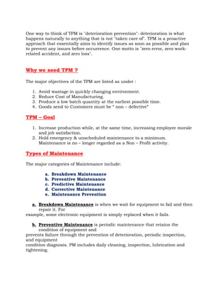 One way to think of TPM is "deterioration prevention": deterioration is what
happens naturally to anything that is not "taken care of". TPM is a proactive
approach that essentially aims to identify issues as soon as possible and plan
to prevent any issues before occurrence. One motto is "zero error, zero work-
related accident, and zero loss".


Why we need TPM ?

The major objectives of the TPM are listed as under :

   1.   Avoid wastage in quickly changing environment.
   2.   Reduce Cost of Manufacturing.
   3.   Produce a low batch quantity at the earliest possible time.
   4.   Goods send to Customers must be “ non – defective”

TPM – Goal

   1. Increase production while, at the same time, increasing employee morale
      and job satisfaction.
   2. Hold emergency & unscheduled maintenance to a minimum.
      Maintenance is no – longer regarded as a Non – Profit activity.

Types of Maintenance

The major categories of Maintenance include:

           a.   Breakdown Maintenance
           b.   Preventive Maintenance
           c.   Predictive Maintenance
           d.   Corrective Maintenance
           e.   Maintenance Prevention

   a. Breakdown Maintenance is when we wait for equipment to fail and then
      repair it. For
example, some electronic equipment is simply replaced when it fails.

   b. Preventive Maintenance is periodic maintenance that retains the
      condition of equipment and
prevents failure through the prevention of deterioration, periodic inspection,
and equipment
condition diagnosis. PM includes daily cleaning, inspection, lubrication and
tightening.
 