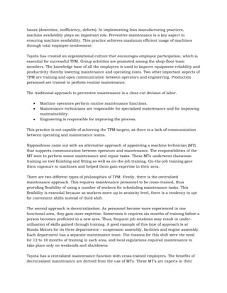 losses (downtime, inefficiency, defects). In implementing lean manufacturing practices,
machine availability plays an important role. Preventive maintenance is a key aspect in
ensuring machine availability. This practice achieves maximum efficient usage of machines
through total employee involvement.

Toyota has created an organizational culture that encourages employee participation, which is
essential for successful TPM. Group activities are promoted among the shop-floor team
members. The knowledge base of all the employees is used to improve equipment reliability and
productivity thereby lowering maintenance and operating costs. Two other important aspects of
TPM are training and open communication between operators and engineering. Production
personnel are trained to perform routine maintenance.

The traditional approach to preventive maintenance is a clear-cut division of labor.

       Machine operators perform routine maintenance functions.
       Maintenance technicians are responsible for specialized maintenance and for improving
       maintainability.
       Engineering is responsible for improving the process.

This practice is not capable of achieving the TPM targets, as there is a lack of communication
between operating and maintenance teams.

Nippondenso came out with an alternative approach of appointing a machine technician (MT)
that supports communication between operators and maintenance. The responsibilities of the
MT were to perform minor maintenance and repair tasks. These MTs underwent classroom
training on tool finishing and fitting as well as on-the-job training. On-the-job training gave
them exposure to machines and helped them gain expertise in their area.

There are two different types of philosophies of TPM. Firstly, there is the centralized
maintenance approach. This requires maintenance personnel to be cross-trained, thus
providing flexibility of using a number of workers for scheduling maintenance tasks. This
flexibility is essential because as workers move up in seniority level, there is a tendency to opt
for convenient shifts instead of third shift.

The second approach is decentralization. As personnel become more experienced in one
functional area, they gain more expertise. Sometimes it requires six months of training before a
person becomes proficient in a new area. Thus, frequent job rotations may result in under-
utilization of skills gained through training. A good example of this type of approach is at
Honda Motors for its three departments – suspension assembly, facilities and engine assembly.
Each department has a separate maintenance team. The reasons for this shift were the need
for 12 to 18 months of training in each area, and local regulations required maintenance to
take place only on weekends and shutdowns.

Toyota has a centralized maintenance function with cross-trained employees. The benefits of
decentralized maintenance are derived from the use of MTs. These MT’s are experts in their
 