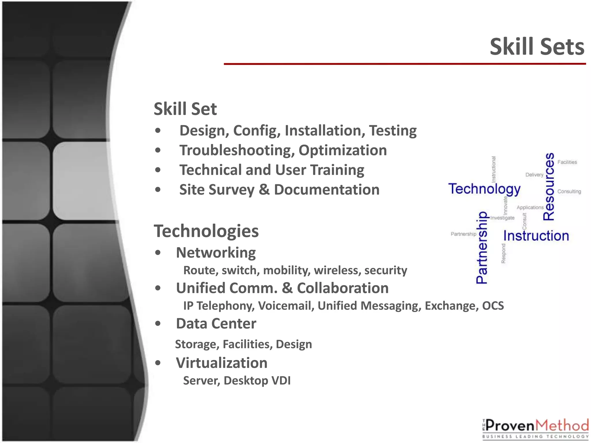 Skill Sets

Skill Set
•   Design, Config, Installation, Testing
•   Troubleshooting, Optimization
•   Technical and User Training
•   Site Survey & Documentation

Technologies
• Networking
     Route, switch, mobility, wireless, security
• Unified Comm. & Collaboration
     IP Telephony, Voicemail, Unified Messaging, Exchange, OCS
• Data Center
    Storage, Facilities, Design
• Virtualization
     Server, Desktop VDI
 