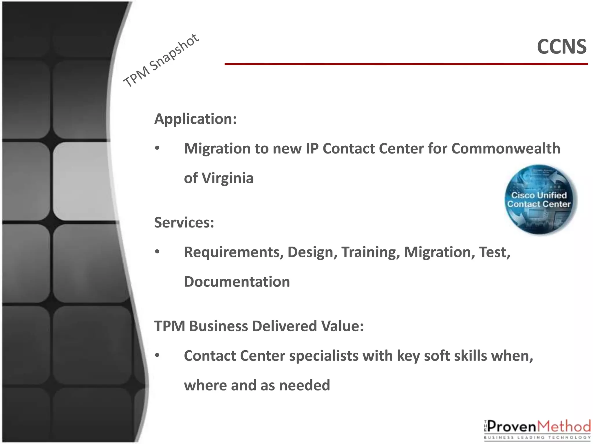 CCNS


Application:
•   Migration to new IP Contact Center for Commonwealth
    of Virginia

Services:
•   Requirements, Design, Training, Migration, Test,
    Documentation

TPM Business Delivered Value:
•   Contact Center specialists with key soft skills when,
    where and as needed
 