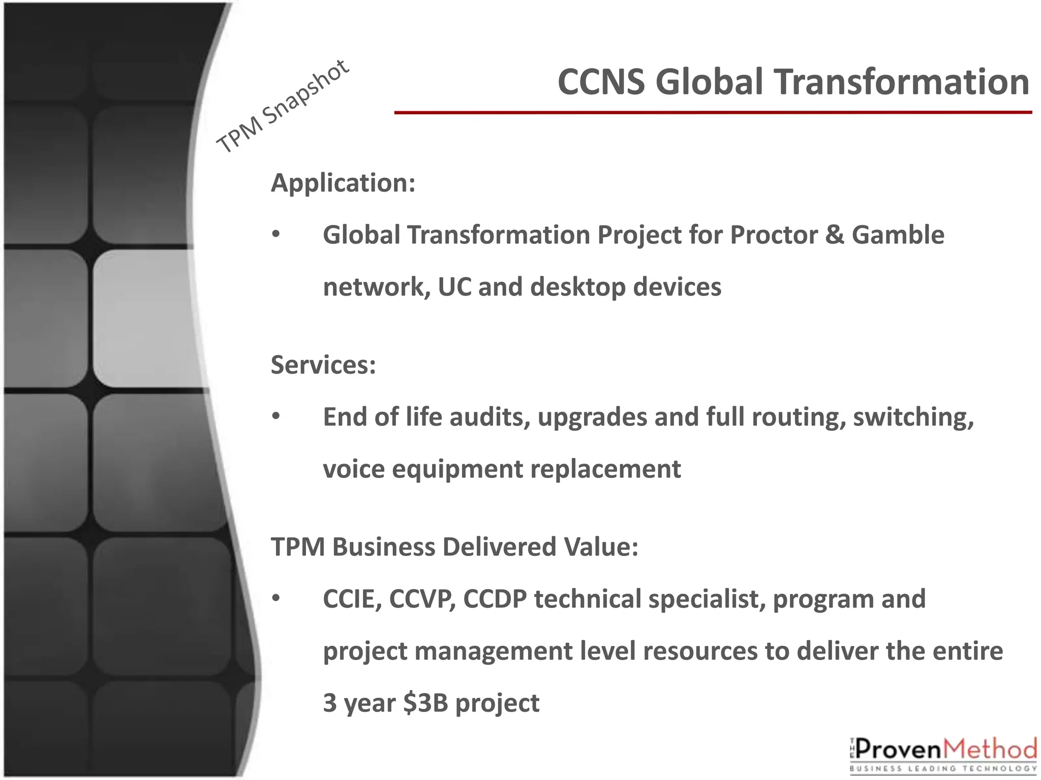 CCNS Global Transformation

Application:
•   Global Transformation Project for Proctor & Gamble
    network, UC and desktop devices

Services:
•   End of life audits, upgrades and full routing, switching,
    voice equipment replacement

TPM Business Delivered Value:
•   CCIE, CCVP, CCDP technical specialist, program and
    project management level resources to deliver the entire
    3 year $3B project
 