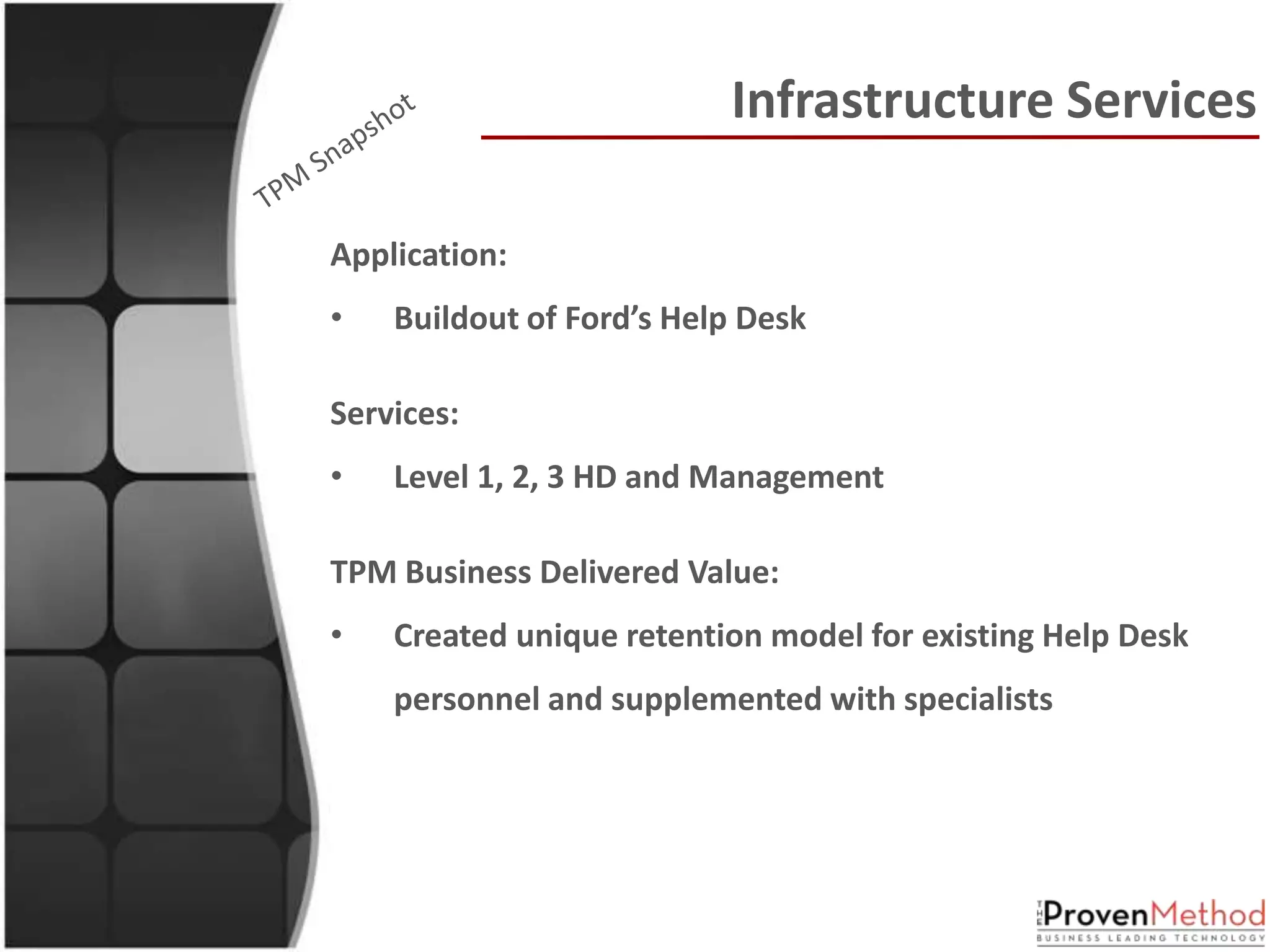 Infrastructure Services

Application:
•   Buildout of Ford’s Help Desk

Services:
•   Level 1, 2, 3 HD and Management

TPM Business Delivered Value:
•   Created unique retention model for existing Help Desk
    personnel and supplemented with specialists
 