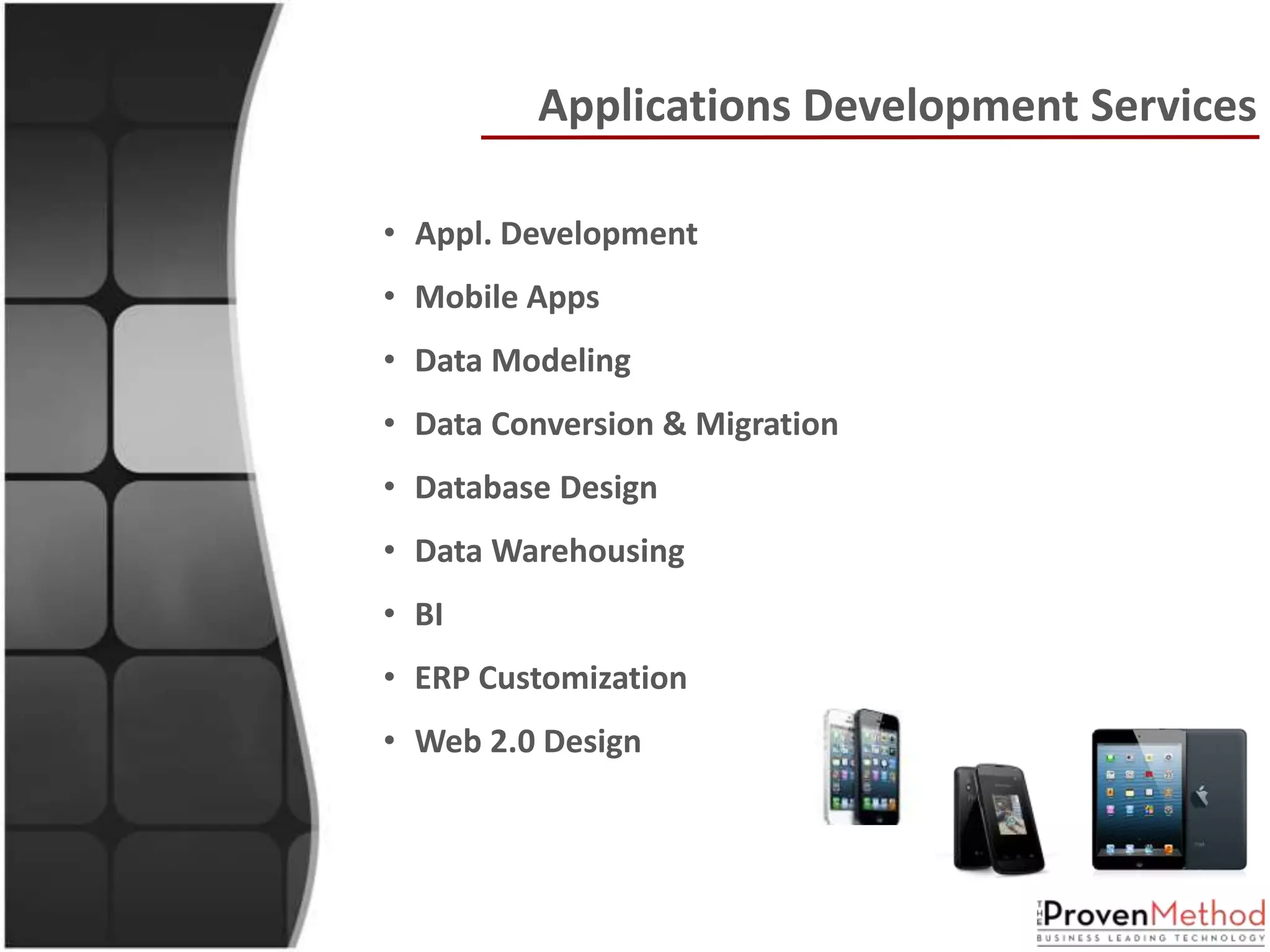 Applications Development Services

• Appl. Development
• Mobile Apps
• Data Modeling
• Data Conversion & Migration
• Database Design
• Data Warehousing
• BI
• ERP Customization
• Web 2.0 Design
 